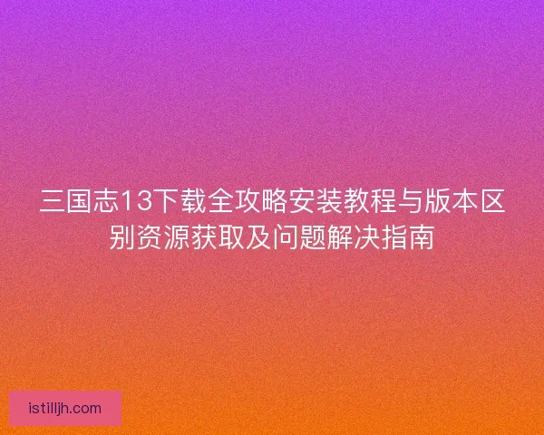 三国志13下载全攻略安装教程与版本区别资源获取及问题解决指南