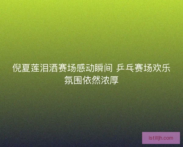 倪夏莲泪洒赛场感动瞬间 乒乓赛场欢乐氛围依然浓厚