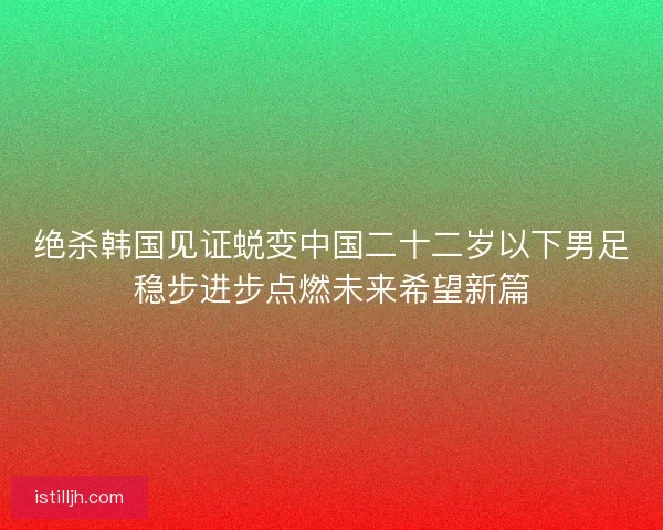 绝杀韩国见证蜕变中国二十二岁以下男足稳步进步点燃未来希望新篇