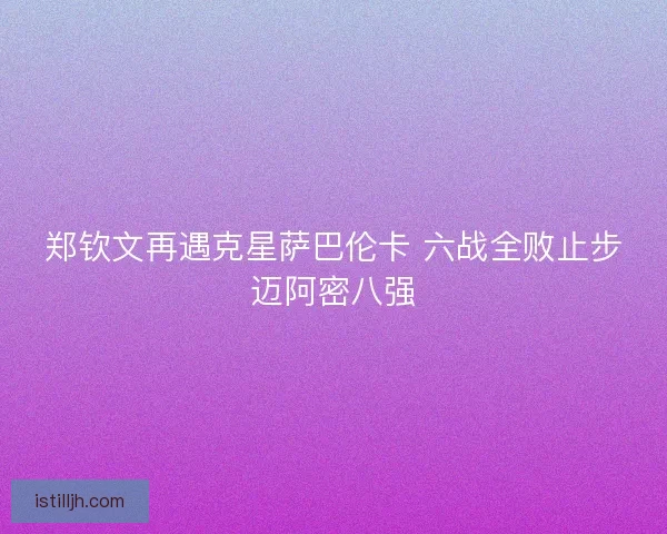 郑钦文再遇克星萨巴伦卡 六战全败止步迈阿密八强