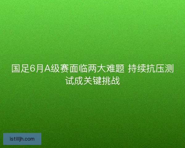 国足6月A级赛面临两大难题 持续抗压测试成关键挑战