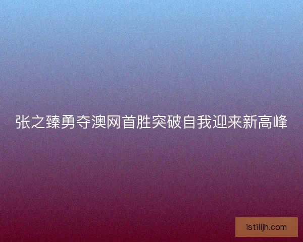 张之臻勇夺澳网首胜突破自我迎来新高峰